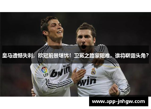 皇马遗憾失利，欧冠前景堪忧！卫冕之路蒙阻难，谁将崭露头角？