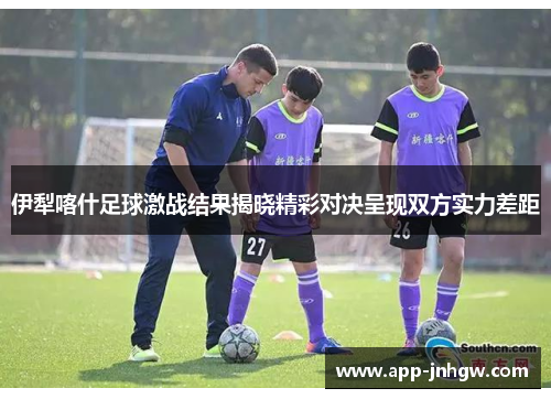 伊犁喀什足球激战结果揭晓精彩对决呈现双方实力差距