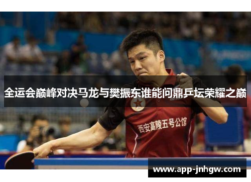 全运会巅峰对决马龙与樊振东谁能问鼎乒坛荣耀之巅
